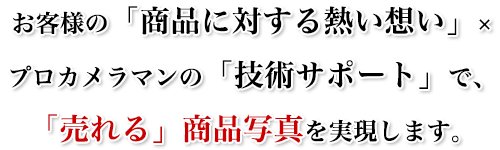 「お客様の商品への想い」×「プロの技術サポート」で、「売れる」商品写真を実現します。